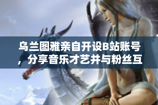 烏蘭圖雅親自開設B站賬號，分享音樂才藝并與粉絲互動