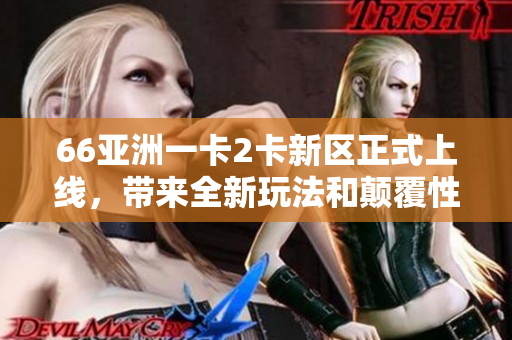 66亞洲一卡2卡新區(qū)正式上線，帶來全新玩法和顛覆性體驗！