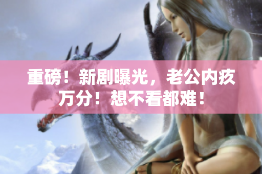 重磅！新劇曝光，老公內(nèi)疚萬(wàn)分！想不看都難！