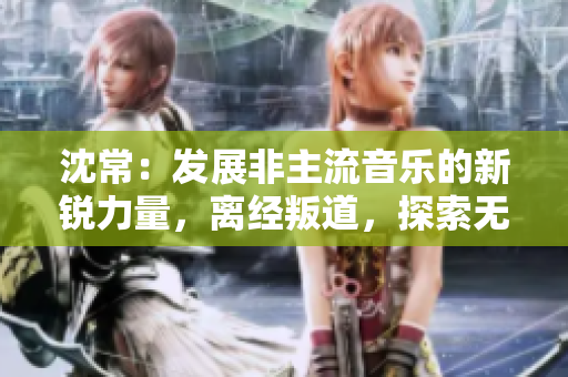 沈常：發展非主流音樂的新銳力量，離經叛道，探索無限可能
