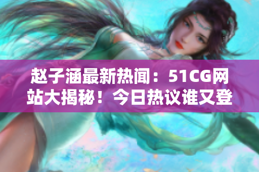趙子涵最新熱聞：51CG網(wǎng)站大揭秘！今日熱議誰又登熱搜榜？