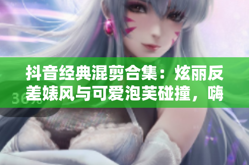 抖音經典混剪合集：炫麗反差婊風與可愛泡芙碰撞，嗨翻全網！