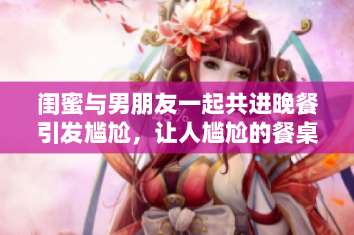 閨蜜與男朋友一起共進晚餐引發尷尬，讓人尷尬的餐桌困境