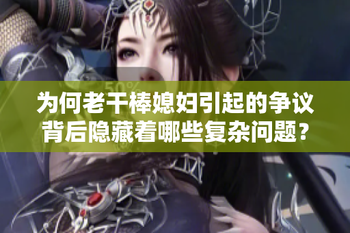 為何老干棒媳婦引起的爭議背后隱藏著哪些復雜問題？