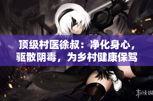 頂級村醫(yī)徐叔：凈化身心，驅(qū)散陰毒，為鄉(xiāng)村健康保駕護航