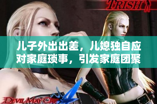 兒子外出出差，兒媳獨自應(yīng)對家庭瑣事，引發(fā)家庭團聚話題