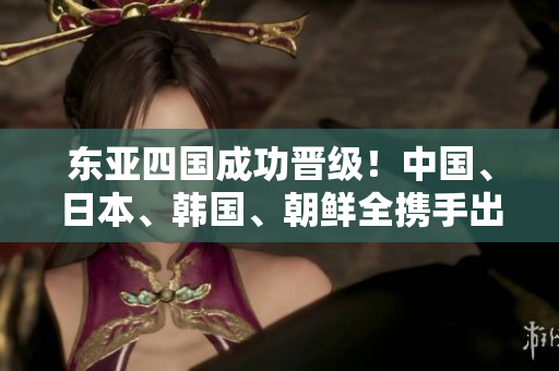 東亞四國成功晉級！中國、日本、韓國、朝鮮全攜手出線
