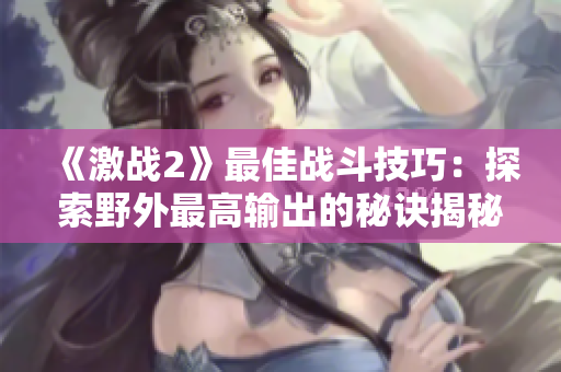 《激戰2》最佳戰斗技巧：探索野外最高輸出的秘訣揭秘