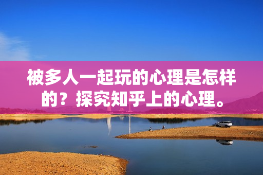 被多人一起玩的心理是怎樣的？探究知乎上的心理。