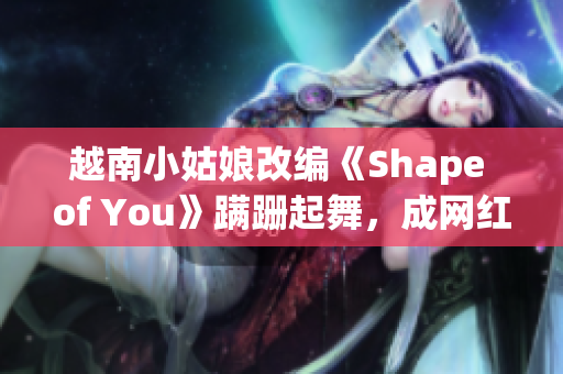 越南小姑娘改編《Shape of You》蹣跚起舞，成網紅！