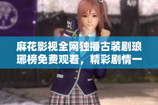 麻花影視全網(wǎng)獨(dú)播古裝劇瑯琊榜免費(fèi)觀看，精彩劇情一網(wǎng)打盡