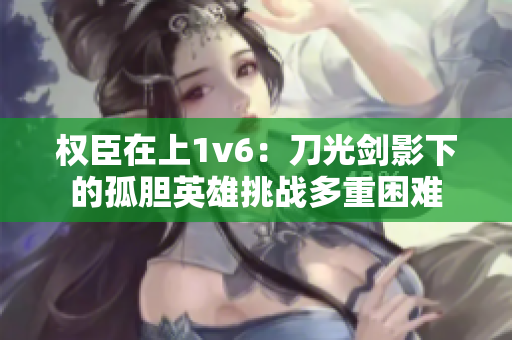 權(quán)臣在上1v6：刀光劍影下的孤膽英雄挑戰(zhàn)多重困難