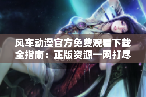 風車動漫官方免費觀看下載全指南：正版資源一網打盡