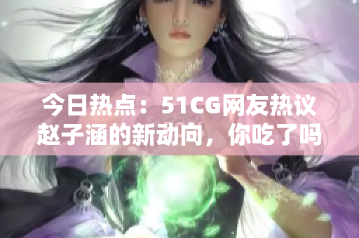 今日熱點：51CG網(wǎng)友熱議趙子涵的新動向，你吃了嗎？