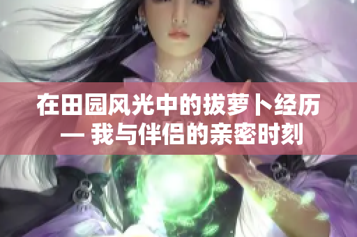 在田園風光中的拔蘿卜經歷 — 我與伴侶的親密時刻