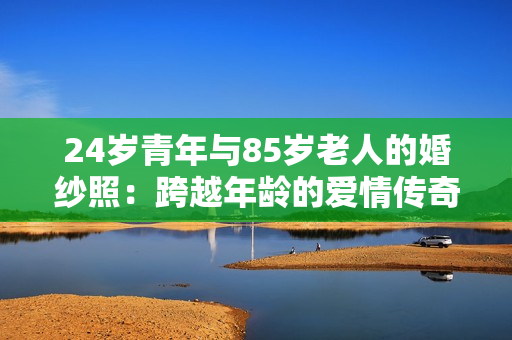 24歲青年與85歲老人的婚紗照：跨越年齡的愛情傳奇