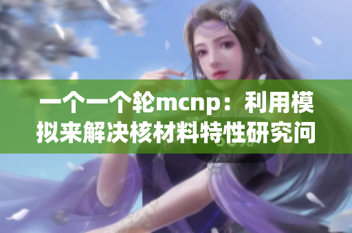 一個(gè)一個(gè)輪mcnp：利用模擬來(lái)解決核材料特性研究問(wèn)題