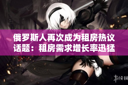 俄羅斯人再次成為租房熱議話題：租房需求增長率迅猛
