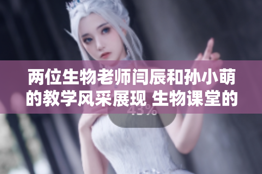 兩位生物老師閆辰和孫小萌的教學(xué)風(fēng)采展現(xiàn) 生物課堂的魅力
