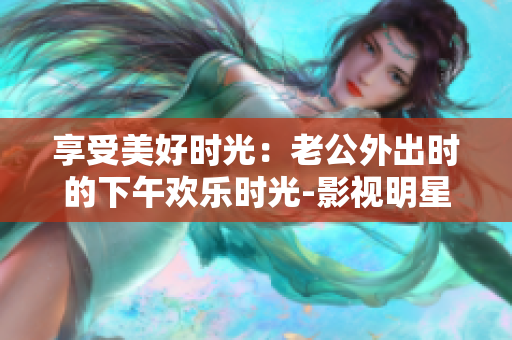 享受美好時(shí)光：老公外出時(shí)的下午歡樂時(shí)光-影視明星表演