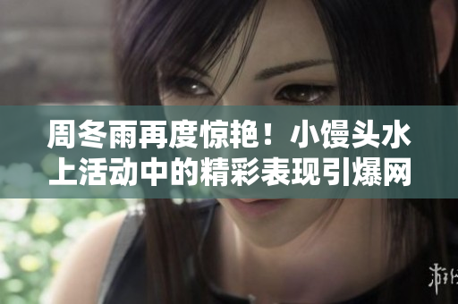 周冬雨再度驚艷！小饅頭水上活動中的精彩表現(xiàn)引爆網(wǎng)絡(luò)熱議
