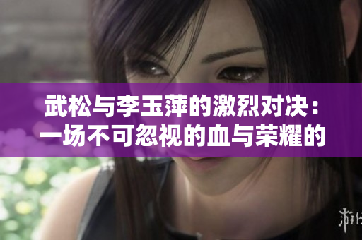 武松與李玉萍的激烈對(duì)決：一場(chǎng)不可忽視的血與榮耀的戰(zhàn)斗