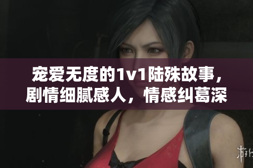 寵愛無度的1v1陸殊故事，劇情細膩感人，情感糾葛深刻