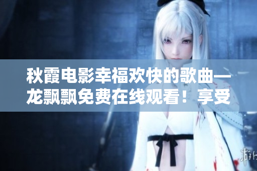 秋霞電影幸福歡快的歌曲—龍飄飄免費在線觀看！享受專屬快樂！