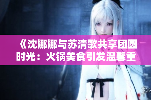 《沈娜娜與蘇清歌共享團圓時光：火鍋美食引發溫馨重聚》