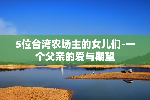 5位臺灣農場主的女兒們-一個父親的愛與期望