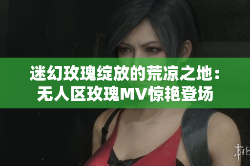 迷幻玫瑰綻放的荒涼之地：無人區玫瑰MV驚艷登場