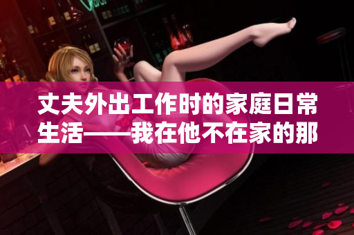 丈夫外出工作時的家庭日常生活——我在他不在家的那些日子