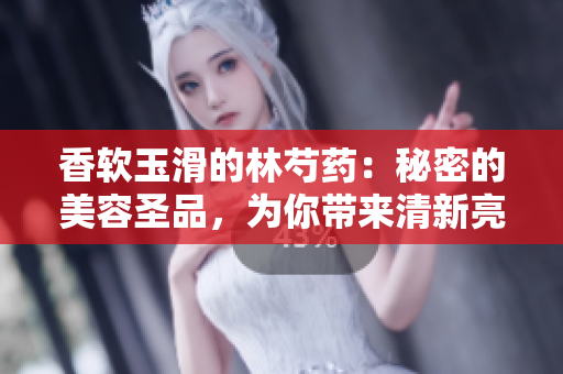 香軟玉滑的林芍藥：秘密的美容圣品，為你帶來清新亮麗的肌膚