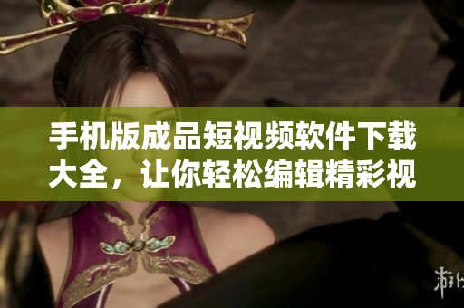 手機版成品短視頻軟件下載大全，讓你輕松編輯精彩視頻