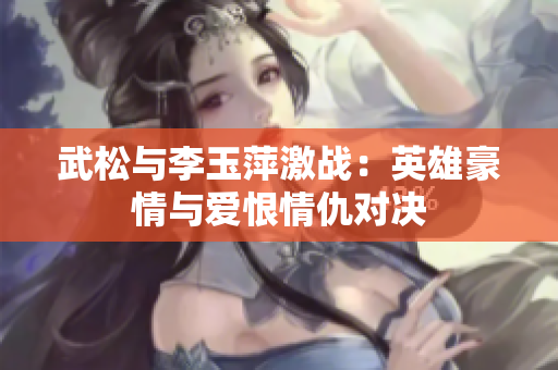武松與李玉萍激戰：英雄豪情與愛恨情仇對決