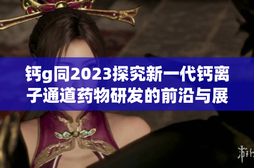 鈣g同2023探究新一代鈣離子通道藥物研發的前沿與展望