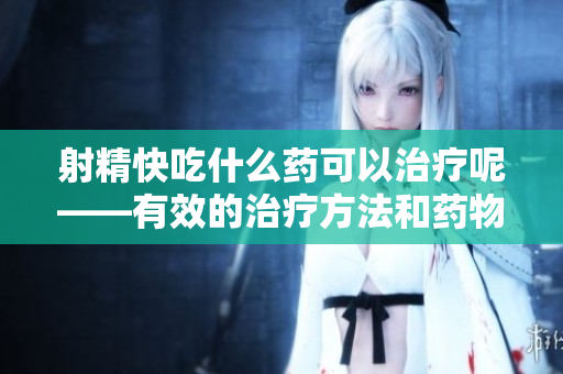射精快吃什么藥可以治療呢——有效的治療方法和藥物建議