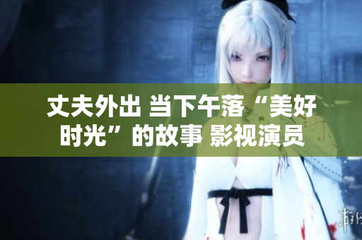 丈夫外出 當(dāng)下午落“美好時光”的故事 影視演員