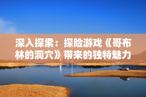 深入探索：探險游戲《哥布林的洞穴》帶來的獨特魅力
