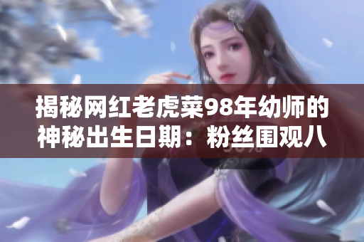 揭秘網(wǎng)紅老虎菜98年幼師的神秘出生日期：粉絲圍觀八卦熱議