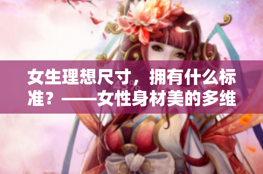 女生理想尺寸，擁有什么標準？——女性身材美的多維度定義