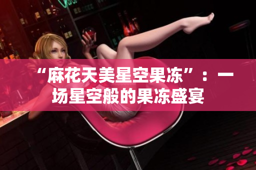 “麻花天美星空果凍”：一場星空般的果凍盛宴