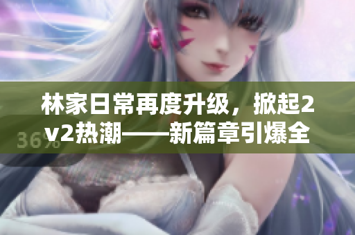 林家日常再度升級，掀起2v2熱潮——新篇章引爆全新戰隊對決！