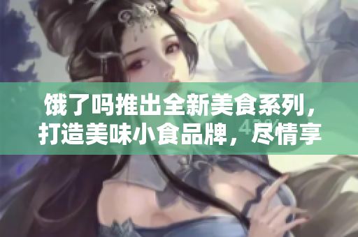 餓了嗎推出全新美食系列，打造美味小食品牌，盡情享受美食時光