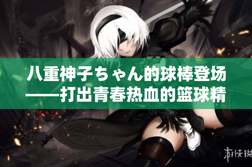 八重神子ちゃん的球棒登場——打出青春熱血的籃球精神
