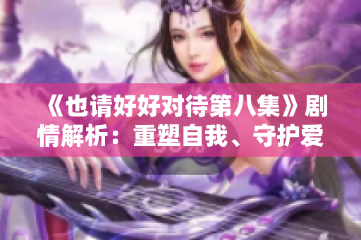 《也請好好對待第八集》劇情解析：重塑自我、守護愛情的心靈之旅