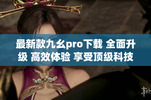 最新款九幺pro下載 全面升級(jí) 高效體驗(yàn) 享受頂級(jí)科技