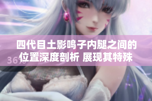 四代目土影鳴子內腿之間的位置深度剖析 展現其特殊武術之奧秘