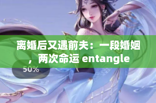離婚后又遇前夫：一段婚姻，兩次命運 entangle
