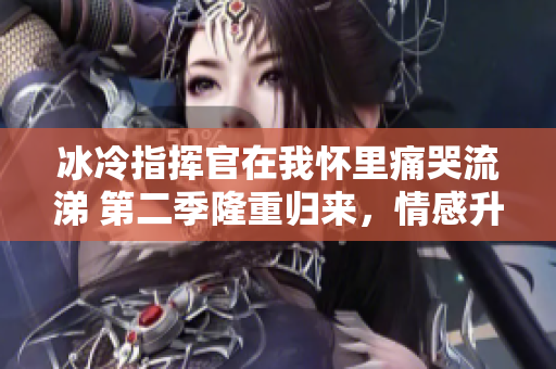 冰冷指揮官在我懷里痛哭流涕 第二季隆重歸來，情感升溫引關注